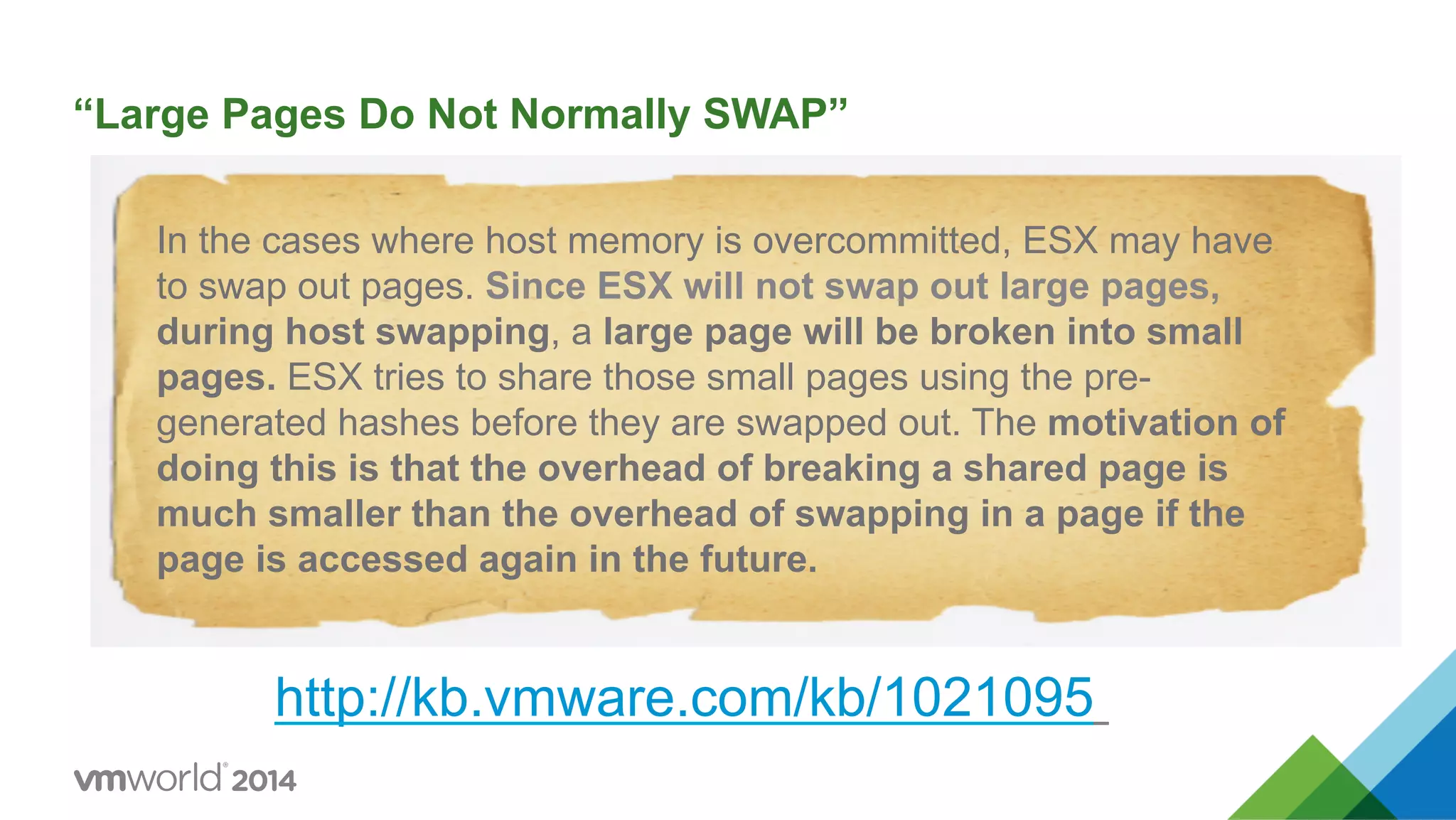 “Large Pages Do Not Normally SWAP” http://kb.vmware.com/kb/1021095 In the cases where host memory is overcommitted, ESX may have to swap out pages. Since ESX will not swap out large pages, during host swapping, a large page will be broken into small pages. ESX tries to share those small pages using the pre- generated hashes before they are swapped out. The motivation of doing this is that the overhead of breaking a shared page is much smaller than the overhead of swapping in a page if the page is accessed again in the future. 