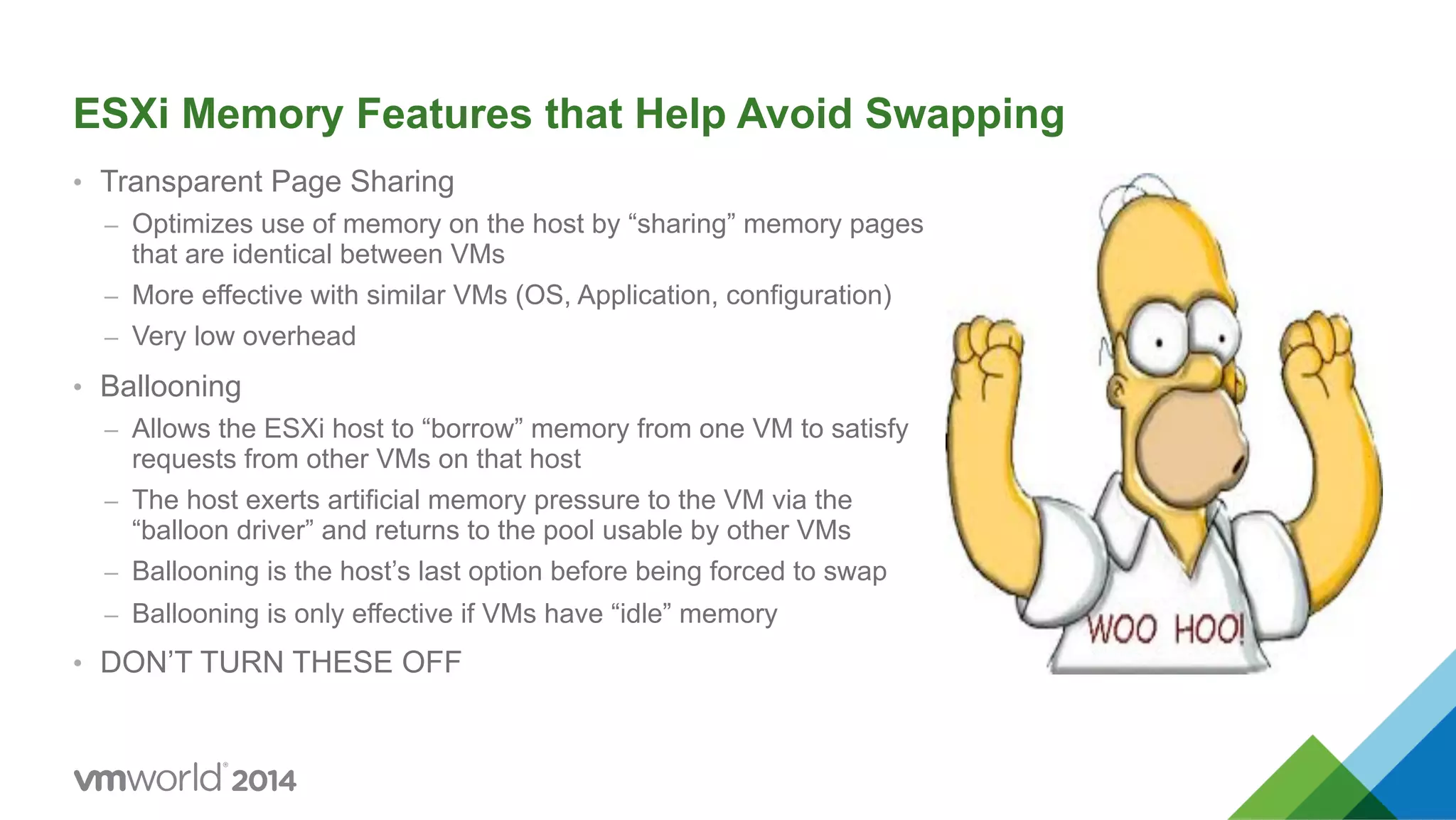 ESXi Memory Features that Help Avoid Swapping •  Transparent Page Sharing –  Optimizes use of memory on the host by “sharing” memory pages that are identical between VMs –  More effective with similar VMs (OS, Application, configuration) –  Very low overhead •  Ballooning –  Allows the ESXi host to “borrow” memory from one VM to satisfy requests from other VMs on that host –  The host exerts artificial memory pressure to the VM via the “balloon driver” and returns to the pool usable by other VMs –  Ballooning is the host’s last option before being forced to swap –  Ballooning is only effective if VMs have “idle” memory •  DON’T TURN THESE OFF 