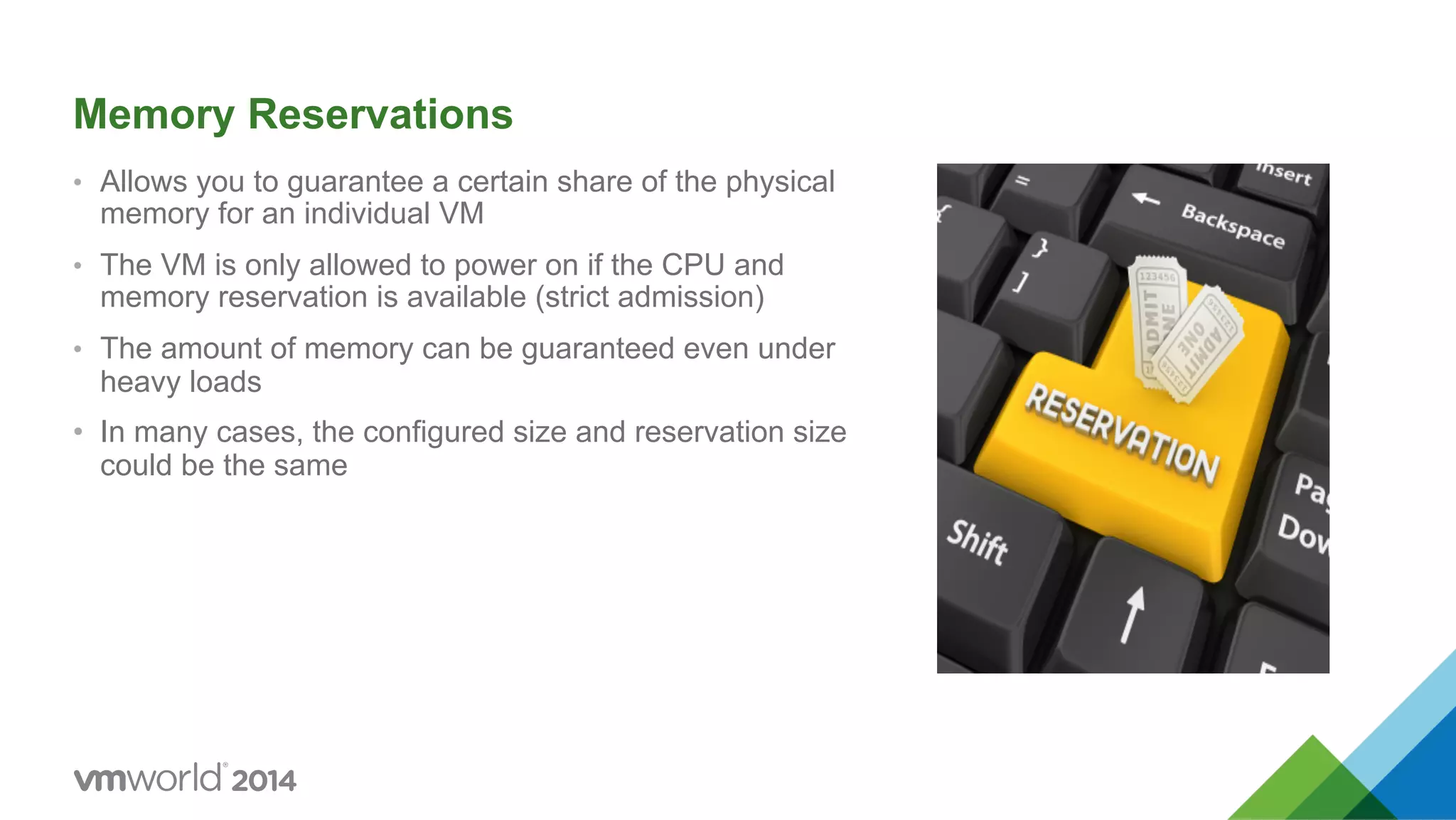 Memory Reservations •  Allows you to guarantee a certain share of the physical memory for an individual VM •  The VM is only allowed to power on if the CPU and memory reservation is available (strict admission) •  The amount of memory can be guaranteed even under heavy loads •  In many cases, the configured size and reservation size could be the same 