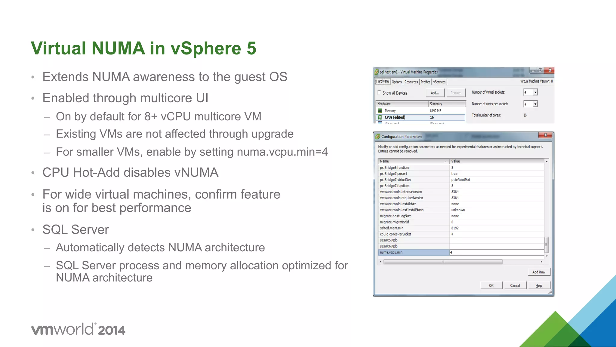 Virtual NUMA in vSphere 5 •  Extends NUMA awareness to the guest OS •  Enabled through multicore UI –  On by default for 8+ vCPU multicore VM –  Existing VMs are not affected through upgrade –  For smaller VMs, enable by setting numa.vcpu.min=4 •  CPU Hot-Add disables vNUMA •  For wide virtual machines, confirm feature is on for best performance •  SQL Server –  Automatically detects NUMA architecture –  SQL Server process and memory allocation optimized for NUMA architecture 