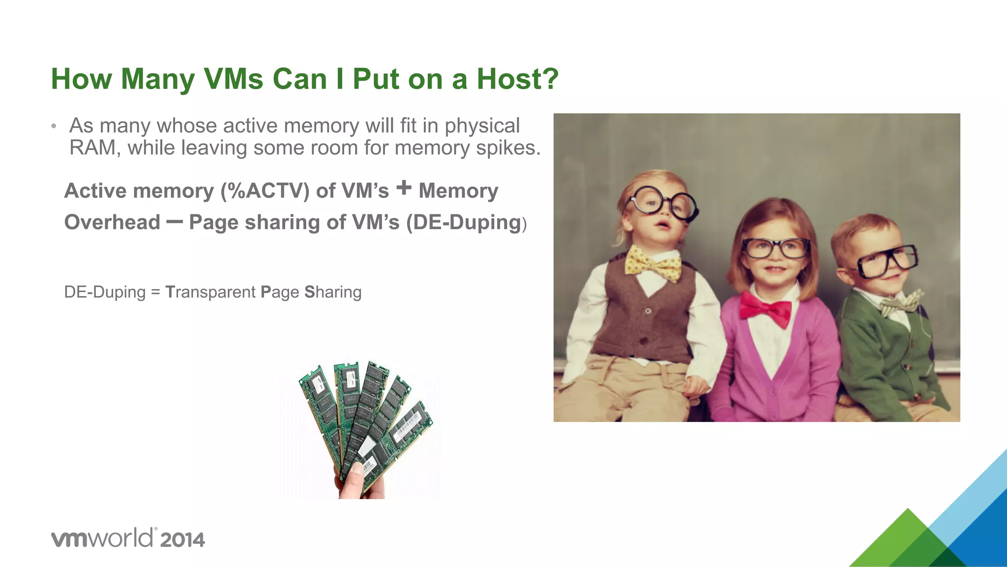 How Many VMs Can I Put on a Host? •  As many whose active memory will fit in physical RAM, while leaving some room for memory spikes. Active memory (%ACTV) of VM’s + Memory Overhead – Page sharing of VM’s (DE-Duping) DE-Duping = Transparent Page Sharing 