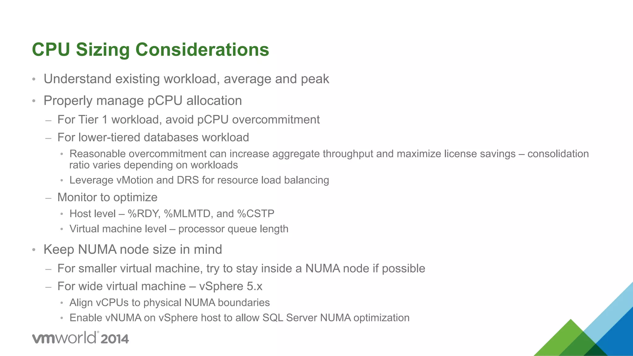 CPU Sizing Considerations •  Understand existing workload, average and peak •  Properly manage pCPU allocation –  For Tier 1 workload, avoid pCPU overcommitment –  For lower-tiered databases workload •  Reasonable overcommitment can increase aggregate throughput and maximize license savings – consolidation ratio varies depending on workloads •  Leverage vMotion and DRS for resource load balancing –  Monitor to optimize •  Host level – %RDY, %MLMTD, and %CSTP •  Virtual machine level – processor queue length •  Keep NUMA node size in mind –  For smaller virtual machine, try to stay inside a NUMA node if possible –  For wide virtual machine – vSphere 5.x •  Align vCPUs to physical NUMA boundaries •  Enable vNUMA on vSphere host to allow SQL Server NUMA optimization 