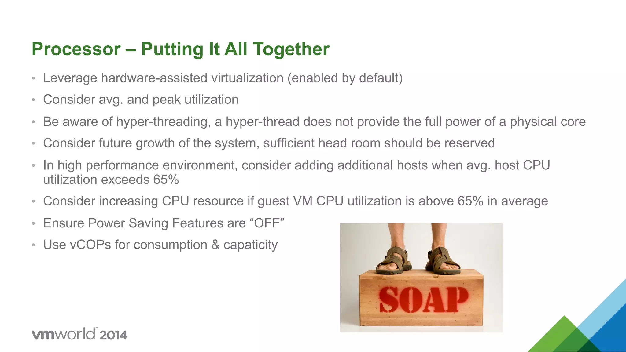 Processor – Putting It All Together •  Leverage hardware-assisted virtualization (enabled by default) •  Consider avg. and peak utilization •  Be aware of hyper-threading, a hyper-thread does not provide the full power of a physical core •  Consider future growth of the system, sufficient head room should be reserved •  In high performance environment, consider adding additional hosts when avg. host CPU utilization exceeds 65% •  Consider increasing CPU resource if guest VM CPU utilization is above 65% in average •  Ensure Power Saving Features are “OFF” •  Use vCOPs for consumption & capaticity 