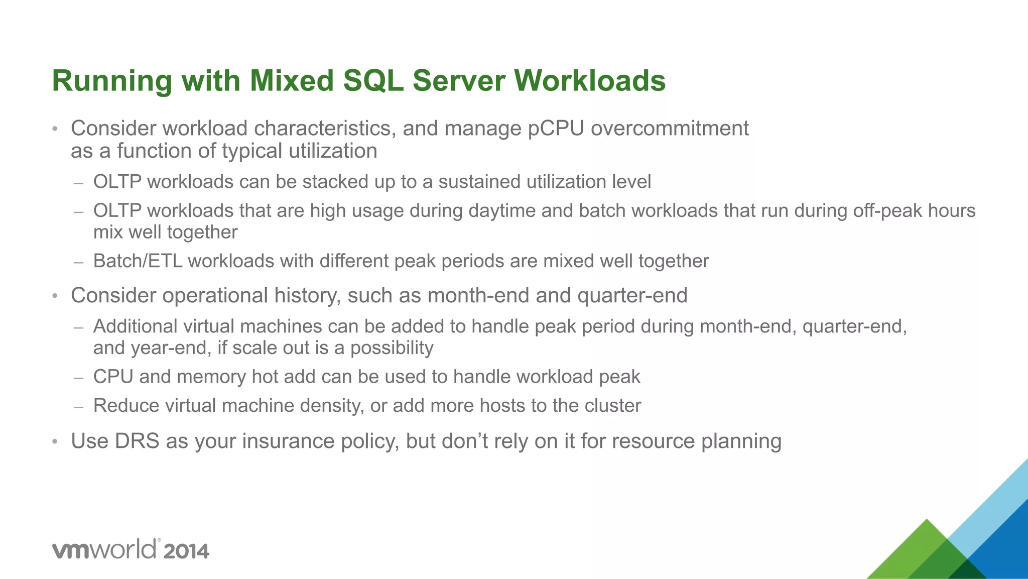 Running with Mixed SQL Server Workloads •  Consider workload characteristics, and manage pCPU overcommitment as a function of typical utilization –  OLTP workloads can be stacked up to a sustained utilization level –  OLTP workloads that are high usage during daytime and batch workloads that run during off-peak hours mix well together –  Batch/ETL workloads with different peak periods are mixed well together •  Consider operational history, such as month-end and quarter-end –  Additional virtual machines can be added to handle peak period during month-end, quarter-end, and year-end, if scale out is a possibility –  CPU and memory hot add can be used to handle workload peak –  Reduce virtual machine density, or add more hosts to the cluster •  Use DRS as your insurance policy, but don’t rely on it for resource planning 