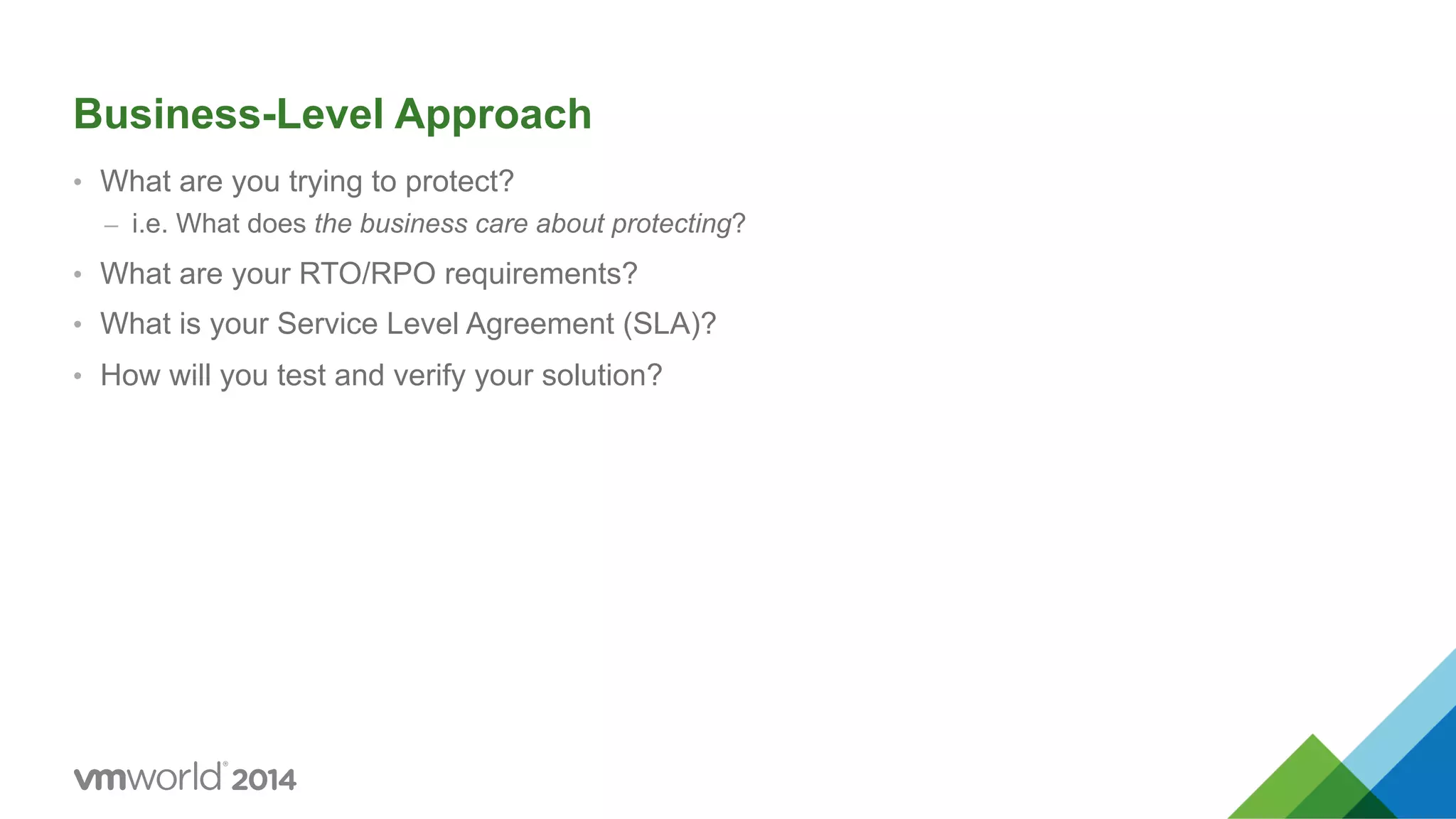 Business-Level Approach •  What are you trying to protect? –  i.e. What does the business care about protecting? •  What are your RTO/RPO requirements? •  What is your Service Level Agreement (SLA)? •  How will you test and verify your solution? 