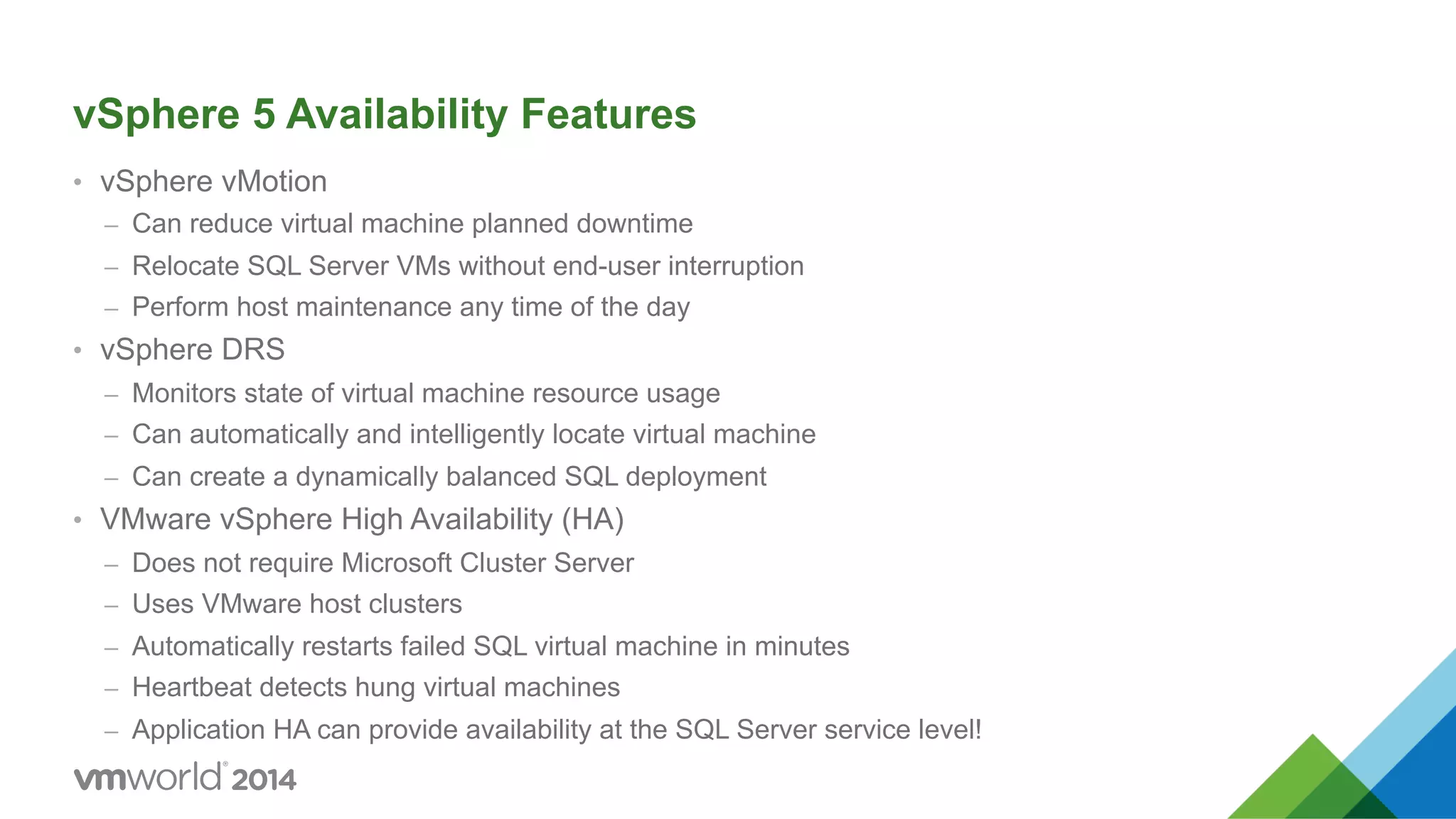 vSphere 5 Availability Features •  vSphere vMotion –  Can reduce virtual machine planned downtime –  Relocate SQL Server VMs without end-user interruption –  Perform host maintenance any time of the day •  vSphere DRS –  Monitors state of virtual machine resource usage –  Can automatically and intelligently locate virtual machine –  Can create a dynamically balanced SQL deployment •  VMware vSphere High Availability (HA) –  Does not require Microsoft Cluster Server –  Uses VMware host clusters –  Automatically restarts failed SQL virtual machine in minutes –  Heartbeat detects hung virtual machines –  Application HA can provide availability at the SQL Server service level! 