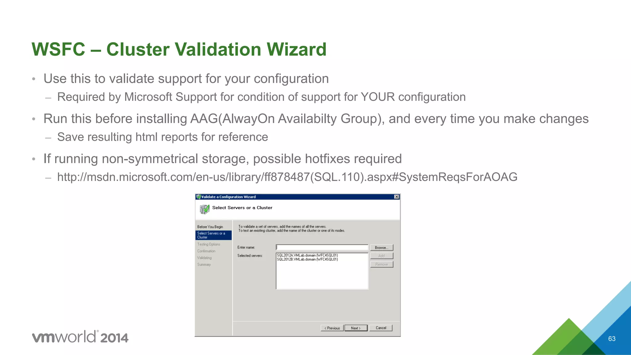 WSFC – Cluster Validation Wizard •  Use this to validate support for your configuration –  Required by Microsoft Support for condition of support for YOUR configuration •  Run this before installing AAG(AlwayOn Availabilty Group), and every time you make changes –  Save resulting html reports for reference •  If running non-symmetrical storage, possible hotfixes required –  http://msdn.microsoft.com/en-us/library/ff878487(SQL.110).aspx#SystemReqsForAOAG 63 