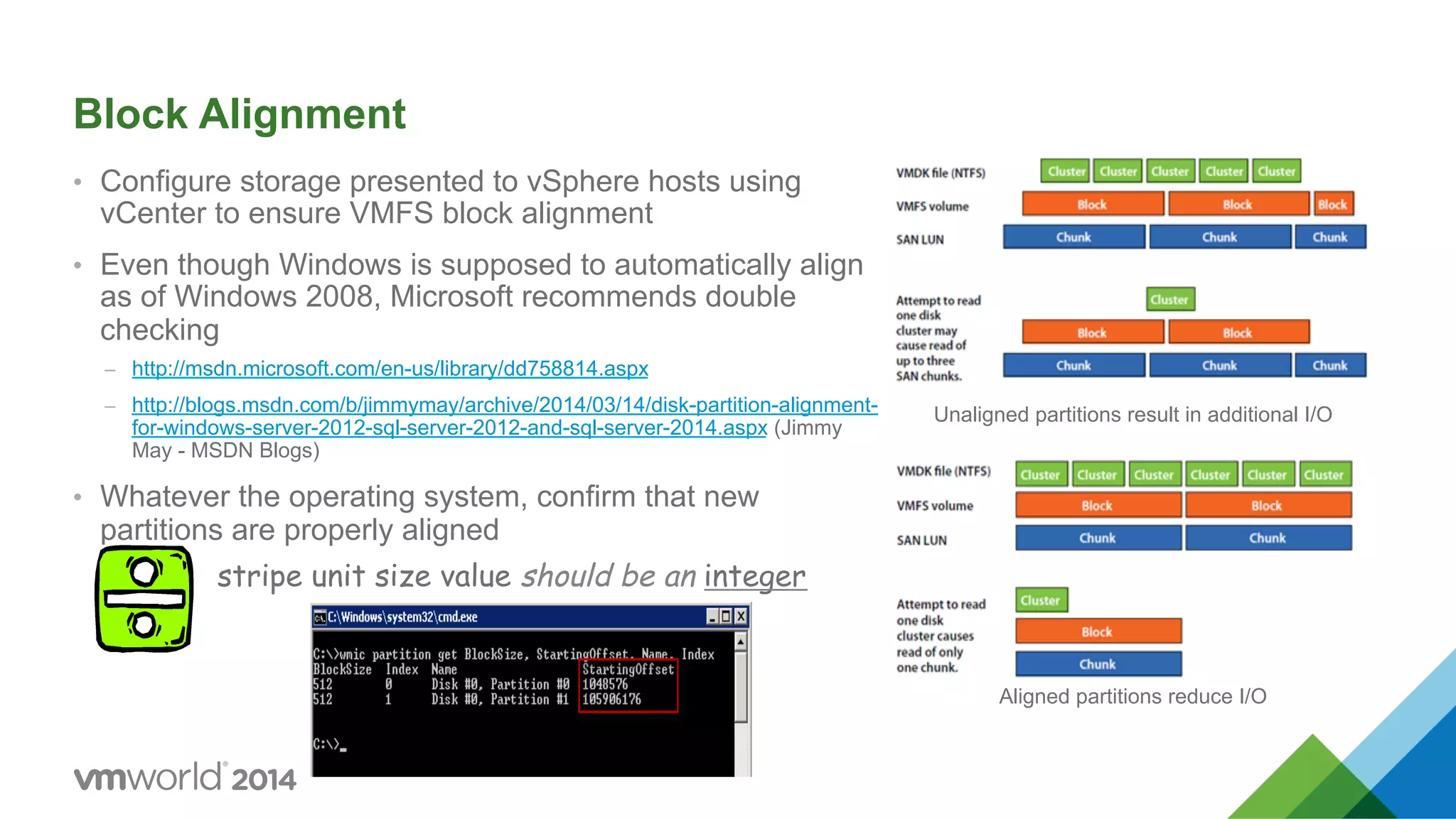 Block Alignment •  Configure storage presented to vSphere hosts using vCenter to ensure VMFS block alignment •  Even though Windows is supposed to automatically align as of Windows 2008, Microsoft recommends double checking –  http://msdn.microsoft.com/en-us/library/dd758814.aspx –  http://blogs.msdn.com/b/jimmymay/archive/2014/03/14/disk-partition-alignment- for-windows-server-2012-sql-server-2012-and-sql-server-2014.aspx (Jimmy May - MSDN Blogs) •  Whatever the operating system, confirm that new partitions are properly aligned Unaligned partitions result in additional I/O Aligned partitions reduce I/O stripe unit size value should be an integer 