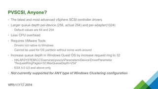 PVSCSI, Anyone?
•  The latest and most advanced vSphere SCSI controller drivers
•  Larger queue depth per-device (256, actual 254) and per-adapter(1024)
–  Default values are 64 and 254
•  Less CPU overhead
•  Requires VMware Tools
–  Drivers not native to Windows
–  Cannot be used for OS partition without some work-around
•  Increase queue depth in Windows Guest OS by increase request ring to 32
–  HKLMSYSTEMCCSservicespvscsiParametersDeviceDriverParameter
"RequestRingPages=32,MaxQueueDepth=254”
–  ESX 5.0 U3 and above only
•  Not currently supported for ANY type of Windows Clustering configuration
 