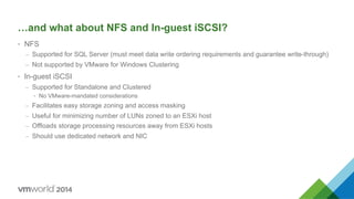 …and what about NFS and In-guest iSCSI?
•  NFS
–  Supported for SQL Server (must meet data write ordering requirements and guarantee write-through)
–  Not supported by VMware for Windows Clustering
•  In-guest iSCSI
–  Supported for Standalone and Clustered
•  No VMware-mandated considerations
–  Facilitates easy storage zoning and access masking
–  Useful for minimizing number of LUNs zoned to an ESXi host
–  Offloads storage processing resources away from ESXi hosts
–  Should use dedicated network and NIC
 
