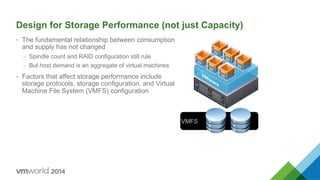 VMFS
Design for Storage Performance (not just Capacity)
•  The fundamental relationship between consumption
and supply has not changed
–  Spindle count and RAID configuration still rule
–  But host demand is an aggregate of virtual machines
•  Factors that affect storage performance include
storage protocols, storage configuration, and Virtual
Machine File System (VMFS) configuration
 