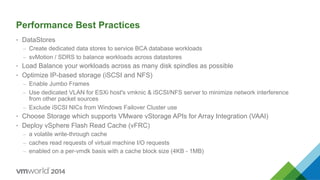 Performance Best Practices
•  DataStores
–  Create dedicated data stores to service BCA database workloads
–  svMotion / SDRS to balance workloads across datastores
•  Load Balance your workloads across as many disk spindles as possible
•  Optimize IP-based storage (iSCSI and NFS)
–  Enable Jumbo Frames
–  Use dedicated VLAN for ESXi host's vmknic & iSCSI/NFS server to minimize network interference
from other packet sources
–  Exclude iSCSI NICs from Windows Failover Cluster use
•  Choose Storage which supports VMware vStorage APIs for Array Integration (VAAI)
•  Deploy vSphere Flash Read Cache (vFRC)
–  a volatile write-through cache
–  caches read requests of virtual machine I/O requests
–  enabled on a per-vmdk basis with a cache block size (4KB - 1MB)
 