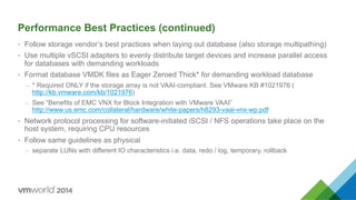 Performance Best Practices (continued)
•  Follow storage vendor’s best practices when laying out database (also storage multipathing)
•  Use multiple vSCSI adapters to evenly distribute target devices and increase parallel access
for databases with demanding workloads
•  Format database VMDK files as Eager Zeroed Thick* for demanding workload database
–  * Required ONLY if the storage array is not VAAI-compliant. See VMware KB #1021976 (
http://kb.vmware.com/kb/1021976)
–  See “Benefits of EMC VNX for Block Integration with VMware VAAI”
http://www.us.emc.com/collateral/hardware/white-papers/h8293-vaai-vnx-wp.pdf
•  Network protocol processing for software-initiated iSCSI / NFS operations take place on the
host system, requiring CPU resources
•  Follow same guidelines as physical
–  separate LUNs with different IO characteristics i.e. data, redo / log, temporary, rollback
 