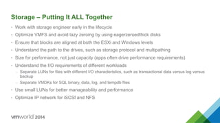 Storage – Putting It ALL Together
•  Work with storage engineer early in the lifecycle
•  Optimize VMFS and avoid lazy zeroing by using eagerzeroedthick disks
•  Ensure that blocks are aligned at both the ESXi and Windows levels
•  Understand the path to the drives, such as storage protocol and multipathing
•  Size for performance, not just capacity (apps often drive performance requirements)
•  Understand the I/O requirements of different workloads
–  Separate LUNs for files with different I/O characteristics, such as transactional data versus log versus
backup
–  Separate VMDKs for SQL binary, data, log, and tempdb files
•  Use small LUNs for better manageability and performance
•  Optimize IP network for iSCSI and NFS
 