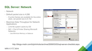 SQL Server: Network
•  Network
•  Default packet size is 4,096
–  If jumbo frames are available for the entire
stack, set packet size to 8,192
•  Maximize Data Throughput for Network
Applications
–  Limit file system cache by OS
–  NIC > File & Printer Sharing Microsoft
Networks
•  Use Minimize Memory or Balance
http://blogs.msdn.com/b/johnhicks/archive/2008/03/03/sql-server-checklist.aspx
 