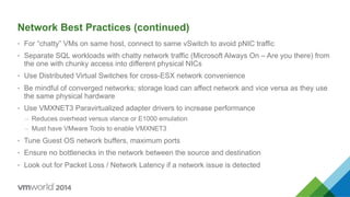 Network Best Practices (continued)
•  For “chatty” VMs on same host, connect to same vSwitch to avoid pNIC traffic
•  Separate SQL workloads with chatty network traffic (Microsoft Always On – Are you there) from
the one with chunky access into different physical NICs
•  Use Distributed Virtual Switches for cross-ESX network convenience
•  Be mindful of converged networks; storage load can affect network and vice versa as they use
the same physical hardware
•  Use VMXNET3 Paravirtualized adapter drivers to increase performance
–  Reduces overhead versus vlance or E1000 emulation
–  Must have VMware Tools to enable VMXNET3
•  Tune Guest OS network buffers, maximum ports
•  Ensure no bottlenecks in the network between the source and destination
•  Look out for Packet Loss / Network Latency if a network issue is detected
 