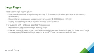 Large Pages
•  Use ESXi Large Pages (2MB)
–  Improves performance by significantly reducing TLB misses (applications with large active memory
working sets)
–  Does not share large pages unless memory pressure (KB 1021095 and 1021896)
–  Slightly reduces the per-virtual-machine memory space overhead
•  For systems with Hardware-assisted Virtualization
–  Recommend use guest-level large memory pages
–  ESXi will use large pages to back the GOS memory pages even if the GOS does not make use of large
memory pages(full benefit of huge pages is when GOS use them as well as ESXi does)
 
