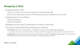 Swapping is Bad!
•  Swapping happens when:
–  The host is trying to service more memory than it has physically AND
–  ESXi memory optimization features (TPS and Ballooning) are insufficient to provide relief
•  Swapping Occurs in Two Places
–  Guest VM Swapping
–  ESXi Host Swapping
•  Swapping can slow down I/O performance of disks for other VM’s
•  Two ways to keep swapping from affecting your workload:
–  At the VM: Set memory reservation = allocated memory (avoid ballooning/swapping)
•  Use active memory counter with caution and always confirmed usage by checking memory counter in Perfmon
–  At the Host: Do not overcommit memory until vCenter reports that steady state usage is < the amount
of RAM on the server, be sure to wait at least 1 business cycle (vCOPs)
 