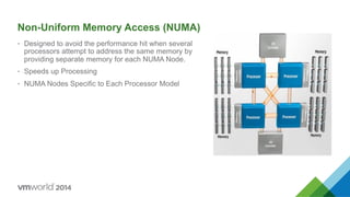Non-Uniform Memory Access (NUMA)
•  Designed to avoid the performance hit when several
processors attempt to address the same memory by
providing separate memory for each NUMA Node.
•  Speeds up Processing
•  NUMA Nodes Specific to Each Processor Model
 