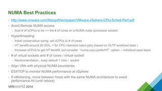NUMA Best Practices
•  http://www.vmware.com/files/pdf/techpaper/VMware-vSphere-CPU-Sched-Perf.pdf
•  Avoid Remote NUMA access
–  Size # of vCPUs to be <= the # of cores on a NUMA node (processor socket)
•  Hyperthreading
–  Initial conservative sizing: set vCPUs to # of cores
–  HT benefit around 20-25%, < for CPU intensive batch jobs (based on OLTP workload tests )
–  Increase vCPUs to get HT benefit, but consider “numa.vcpu.preferHT” option – individual case basis
•  # of virtual sockets and # of cores / virtual socket
–  Recommendation , keep default 1 core / socket
•  Align VMs with physical NUMA boundaries
•  ESXTOP to monitor NUMA performance at vSphere
•  If vMotioning, move between hosts with the same NUMA architecture to avoid
performance hit (until reboot)
 