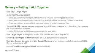 Memory – Putting It ALL Together
•  Use ESXi Large Pages
•  Avoid host-level swapping
–  Utilize ESXi memory management features like TPS and ballooning (don’t disable!)
–  Avoid overcommitment of memory at the host level (HostMem >= Sum of VMMem – overhead)
–  If overcommitment is unavoidable, use reservations to protect important VMs
•  To avoid NUMA remote memory access, size VM memory equal to or less than the memory
per NUMA node if possible
–  Utilize ESXi virtual NUMA features (especially for wide VMs)
•  Use Large Pages in the guest – start SQL Server with trace flag -T834
•  Enable Lock Pages in Memory right for SQL Server service account
•  Use Max Server Memory and Min Server Memory when running multiple instances of SQL
Server in the same VM
•  Disable unnecessary processes within Windows
 