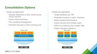 Consolidation Options
•  Scale-up approach
–  Multiple databases or SQL instances per
virtual machine
–  Fewer virtual machines
–  Poor workload management
–  Potential reduction in SQL licensing cost
•  Scale-out approach
–  Single database per VM
–  Potential increase in mgmt. overhead
–  Better isolation/performance
–  Easier security and change mgmt.
–  DRS more effective with smaller VMs
–  Faster migration (vMotion)
51
 