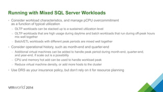 Running with Mixed SQL Server Workloads
•  Consider workload characteristics, and manage pCPU overcommitment
as a function of typical utilization
–  OLTP workloads can be stacked up to a sustained utilization level
–  OLTP workloads that are high usage during daytime and batch workloads that run during off-peak hours
mix well together
–  Batch/ETL workloads with different peak periods are mixed well together
•  Consider operational history, such as month-end and quarter-end
–  Additional virtual machines can be added to handle peak period during month-end, quarter-end,
and year-end, if scale out is a possibility
–  CPU and memory hot add can be used to handle workload peak
–  Reduce virtual machine density, or add more hosts to the cluster
•  Use DRS as your insurance policy, but don’t rely on it for resource planning
 