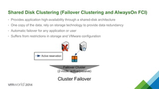 Shared Disk Clustering (Failover Clustering and AlwaysOn FCI)
•  Provides application high-availability through a shared-disk architecture
•  One copy of the data, rely on storage technology to provide data redundancy
•  Automatic failover for any application or user
•  Suffers from restrictions in storage and VMware configuration
 