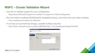 WSFC – Cluster Validation Wizard
•  Use this to validate support for your configuration
–  Required by Microsoft Support for condition of support for YOUR configuration
•  Run this before installing AAG(AlwayOn Availabilty Group), and every time you make changes
–  Save resulting html reports for reference
•  If running non-symmetrical storage, possible hotfixes required
–  http://msdn.microsoft.com/en-us/library/ff878487(SQL.110).aspx#SystemReqsForAOAG
63
 