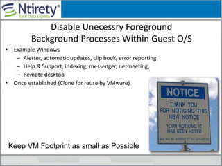 Disable Unecessry Foreground
Background Processes Within Guest O/S
• Example Windows
– Alerter, automatic updates, clip book, error reporting
– Help & Support, indexing, messenger, netmeeting,
– Remote desktop
• Once established (Clone for reuse by VMware)
Keep VM Footprint as small as Possible
 