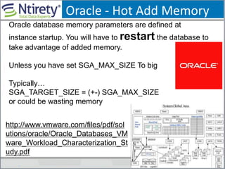 Oracle - Hot Add Memory
Oracle database memory parameters are defined at
instance startup. You will have to restart the database to
take advantage of added memory.
Unless you have set SGA_MAX_SIZE To big
Typically…
SGA_TARGET_SIZE = (+-) SGA_MAX_SIZE
or could be wasting memory
http://www.vmware.com/files/pdf/sol
utions/oracle/Oracle_Databases_VM
ware_Workload_Characterization_St
udy.pdf
 