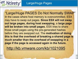 Large/Huge Pages
“Large/Huge PAGES Do Not Normally SWAP”
http://kb.vmware.com/kb/1021095
In the cases where host memory is overcommitted, ESX
may have to swap out pages. Since ESX will not swap
out large pages, during host swapping, a large page
will be broken into small pages. ESX tries to share
those small pages using the pre-generated hashes
before they are swapped out. The motivation of doing
this is that the overhead of breaking a shared page is
much smaller than the overhead of swapping in a
page if the page is accessed again in the future.
 