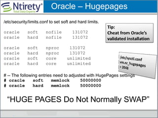 Oracle – Hugepages
/etc/security/limits.conf to set soft and hard limits.
oracle soft nofile 131072
oracle hard nofile 131072
oracle soft nproc 131072
oracle hard nproc 131072
oracle soft core unlimited
oracle hard core unlimited
# -- The following entries need to adjusted with HugePages settings
# oracle soft memlock 50000000
# oracle hard memlock 50000000
“HUGE PAGES Do Not Normally SWAP”
 