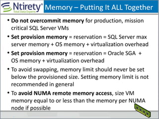 Memory – Putting It ALL Together
• Do not overcommit memory for production, mission
critical SQL Server VMs
• Set provision memory = reservation = SQL Server max
server memory + OS memory + virtualization overhead
• Set provision memory = reservation = Oracle SGA +
OS memory + virtualization overhead
• To avoid swapping, memory limit should never be set
below the provisioned size. Setting memory limit is not
recommended in general
• To avoid NUMA remote memory access, size VM
memory equal to or less than the memory per NUMA
node if possible
 