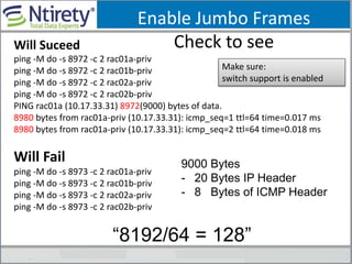 Enable Jumbo Frames
Check to seeWill Suceed
ping -M do -s 8972 -c 2 rac01a-priv
ping -M do -s 8972 -c 2 rac01b-priv
ping -M do -s 8972 -c 2 rac02a-priv
ping -M do -s 8972 -c 2 rac02b-priv
PING rac01a (10.17.33.31) 8972(9000) bytes of data.
8980 bytes from rac01a-priv (10.17.33.31): icmp_seq=1 ttl=64 time=0.017 ms
8980 bytes from rac01a-priv (10.17.33.31): icmp_seq=2 ttl=64 time=0.018 ms
Will Fail
ping -M do -s 8973 -c 2 rac01a-priv
ping -M do -s 8973 -c 2 rac01b-priv
ping -M do -s 8973 -c 2 rac02a-priv
ping -M do -s 8973 -c 2 rac02b-priv
Make sure:
switch support is enabled
9000 Bytes
- 20 Bytes IP Header
- 8 Bytes of ICMP Header
“8192/64 = 128”
 