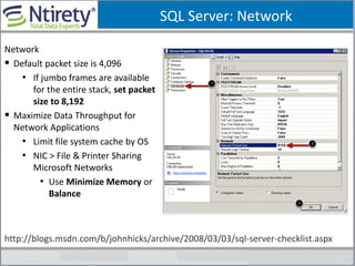 SQL Server: Network
Network
 Default packet size is 4,096
• If jumbo frames are available
for the entire stack, set packet
size to 8,192
 Maximize Data Throughput for
Network Applications
• Limit file system cache by OS
• NIC > File & Printer Sharing
Microsoft Networks
• Use Minimize Memory or
Balance
http://blogs.msdn.com/b/johnhicks/archive/2008/03/03/sql-server-checklist.aspx
 