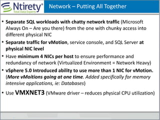 Network – Putting All Together
• Separate SQL workloads with chatty network traffic (Microsoft
Always On – Are you there) from the one with chunky access into
different physical NIC
• Separate traffic for vMotion, service console, and SQL Server at
physical NIC level
• Have minimum 4 NICs per host to ensure performance and
redundancy of network (Virtualized Environment = Network Heavy)
• vSphere 5.0 Introduced ability to use more than 1 NIC for vMotion.
(More vMoitions going at one time. Added specifically for memory
intensive applications, ie: Databases)
• Use VMXNET3 (VMware driver – reduces physical CPU utilization)
 