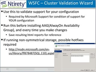 WSFC – Cluster Validation Wizard
125
Use this to validate support for your configuration
• Required by Microsoft Support for condition of support for
YOUR configuration
Run this before installing AAG(AlwayOn Availabilty
Group), and every time you make changes
• Save resulting html reports for reference
If running non-symmetrical storage, possible hotfixes
required
• http://msdn.microsoft.com/en-
us/library/ff878487(SQL.110).aspx#SystemReqsForAOAG
 