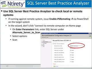 SQL Server Best Practice Analyzer
126
 Use SQL Server Best Practice Anaylzer to check local or remote
systems
• If running against remote system, issue Enable-PSRemoting –f via PowerShell
on the target system
• In the wizard, don’t click “connect to remote computer on Home page
• On Enter Parameters link, enter SQL Server under
Alternate_Server_to_Scan
• Select options
• Scan
 