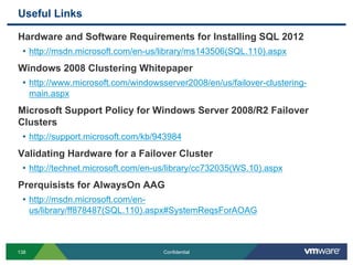 Useful Links
138 Confidential
Hardware and Software Requirements for Installing SQL 2012
• http://msdn.microsoft.com/en-us/library/ms143506(SQL.110).aspx
Windows 2008 Clustering Whitepaper
• http://www.microsoft.com/windowsserver2008/en/us/failover-clustering-
main.aspx
Microsoft Support Policy for Windows Server 2008/R2 Failover
Clusters
• http://support.microsoft.com/kb/943984
Validating Hardware for a Failover Cluster
• http://technet.microsoft.com/en-us/library/cc732035(WS.10).aspx
Prerquisists for AlwaysOn AAG
• http://msdn.microsoft.com/en-
us/library/ff878487(SQL.110).aspx#SystemReqsForAOAG
 