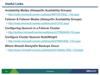 Useful Links
139 Confidential
Availability Modes (AlwaysOn Availability Groups)
• http://msdn.microsoft.com/en-us/library/ff877931(SQL.110).aspx
Failover & Failover Modes (AlwaysOn Availability Groups)
• http://msdn.microsoft.com/en-us/library/hh213151.aspx
Configuring Quorum in a Failover Cluster
• http://technet.microsoft.com/en-us/library/cc770620(WS.10).aspx
Configure Cluster Quorum NodeWeight
• http://msdn.microsoft.com/en-us/library/hh270281(SQL.110).aspx
Where Should AlwaysOn Backups Occur
• http://msdn.microsoft.com/en-us/library/hh213244(v=SQL.110).aspx
 