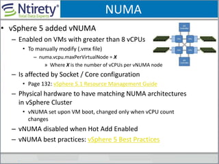 NUMA
• vSphere 5 added vNUMA
– Enabled on VMs with greater than 8 vCPUs
• To manually modify (.vmx file)
– numa.vcpu.maxPerVirtualNode = X
» Where X is the number of vCPUs per vNUMA node
– Is affected by Socket / Core configuration
• Page 132: vSphere 5.1 Resource Management Guide
– Physical hardware to have matching NUMA architectures
in vSphere Cluster
• vNUMA set upon VM boot, changed only when vCPU count
changes
– vNUMA disabled when Hot Add Enabled
– vNUMA best practices: vSphere 5 Best Practices
 