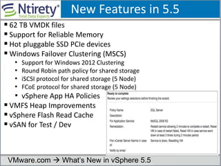 New Features in 5.5
 62 TB VMDK files
 Support for Reliable Memory
 Hot pluggable SSD PCIe devices
 Windows Failover Clustering (MSCS)
• Support for Windows 2012 Clustering
• Round Robin path policy for shared storage
• iSCSI protocol for shared storage (5 Node)
• FCoE protocol for shared storage (5 Node)
• vSphere App HA Policies
 VMFS Heap Improvements
 vSphere Flash Read Cache
 vSAN for Test / Dev
VMware.com  What’s New in vSphere 5.5
 