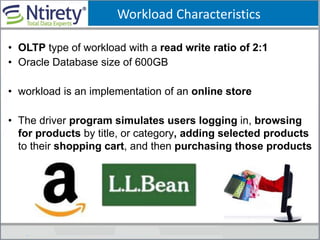 Workload Characteristics
• OLTP type of workload with a read write ratio of 2:1
• Oracle Database size of 600GB
• workload is an implementation of an online store
• The driver program simulates users logging in, browsing
for products by title, or category, adding selected products
to their shopping cart, and then purchasing those products
 