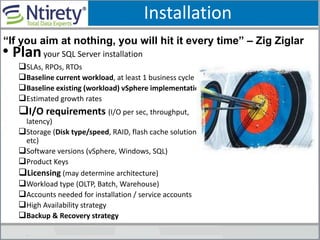 Installation
• Planyour SQL Server installation
SLAs, RPOs, RTOs
Baseline current workload, at least 1 business cycle
Baseline existing (workload) vSphere implementation
Estimated growth rates
I/O requirements (I/O per sec, throughput,
latency)
Storage (Disk type/speed, RAID, flash cache solution,
etc)
Software versions (vSphere, Windows, SQL)
Product Keys
Licensing (may determine architecture)
Workload type (OLTP, Batch, Warehouse)
Accounts needed for installation / service accounts
High Availability strategy
Backup & Recovery strategy
“If you aim at nothing, you will hit it every time” – Zig Ziglar
 