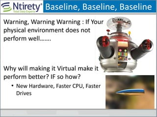 Baseline, Baseline, Baseline
Warning, Warning Warning : If Your
physical environment does not
perform well…….
Why will making it Virtual make it
perform better? IF so how?
• New Hardware, Faster CPU, Faster
Drives
 