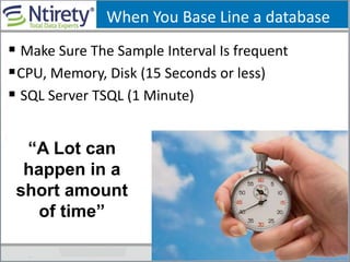 When You Base Line a database
 Make Sure The Sample Interval Is frequent
CPU, Memory, Disk (15 Seconds or less)
 SQL Server TSQL (1 Minute)
“A Lot can
happen in a
short amount
of time”
 