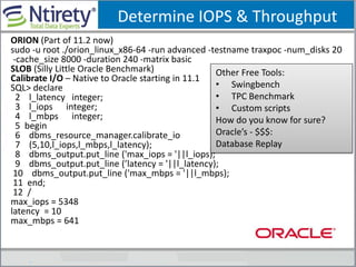 Determine IOPS & Throughput
ORION (Part of 11.2 now)
sudo -u root ./orion_linux_x86-64 -run advanced -testname traxpoc -num_disks 20
-cache_size 8000 -duration 240 -matrix basic
SLOB (Silly Little Oracle Benchmark)
Calibrate I/O – Native to Oracle starting in 11.1
SQL> declare
2 l_latency integer;
3 l_iops integer;
4 l_mbps integer;
5 begin
6 dbms_resource_manager.calibrate_io
7 (5,10,l_iops,l_mbps,l_latency);
8 dbms_output.put_line ('max_iops = '||l_iops);
9 dbms_output.put_line (’latency = '||l_latency);
10 dbms_output.put_line ('max_mbps = '||l_mbps);
11 end;
12 /
max_iops = 5348
latency = 10
max_mbps = 641
Other Free Tools:
• Swingbench
• TPC Benchmark
• Custom scripts
How do you know for sure?
Oracle’s - $$$:
Database Replay
 