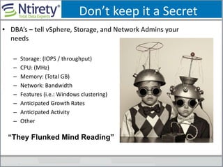 Don’t keep it a Secret
• DBA’s – tell vSphere, Storage, and Network Admins your
needs
– Storage: (IOPS / throughput)
– CPU: (MHz)
– Memory: (Total GB)
– Network: Bandwidth
– Features (i.e.: Windows clustering)
– Anticipated Growth Rates
– Anticipated Activity
– Other
“They Flunked Mind Reading”
 