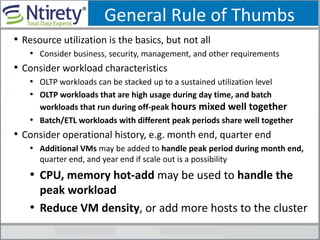 General Rule of Thumbs
• Resource utilization is the basics, but not all
• Consider business, security, management, and other requirements
• Consider workload characteristics
• OLTP workloads can be stacked up to a sustained utilization level
• OLTP workloads that are high usage during day time, and batch
workloads that run during off-peak hours mixed well together
• Batch/ETL workloads with different peak periods share well together
• Consider operational history, e.g. month end, quarter end
• Additional VMs may be added to handle peak period during month end,
quarter end, and year end if scale out is a possibility
• CPU, memory hot-add may be used to handle the
peak workload
• Reduce VM density, or add more hosts to the cluster
 
